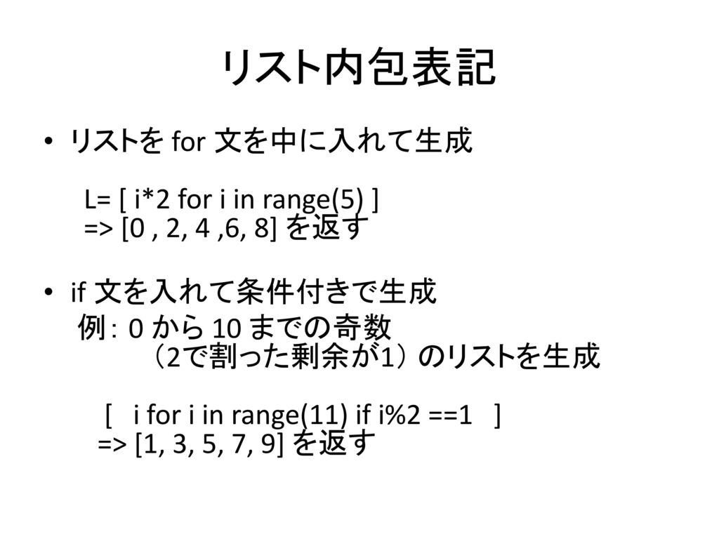 リスト内包表記 リストを for 文を中に入れて生成 L= [ i*2 for i in range(5) ] => [0 , 2, 4 ,6, 8] を返す. if 文を入れて条件付きで生成.