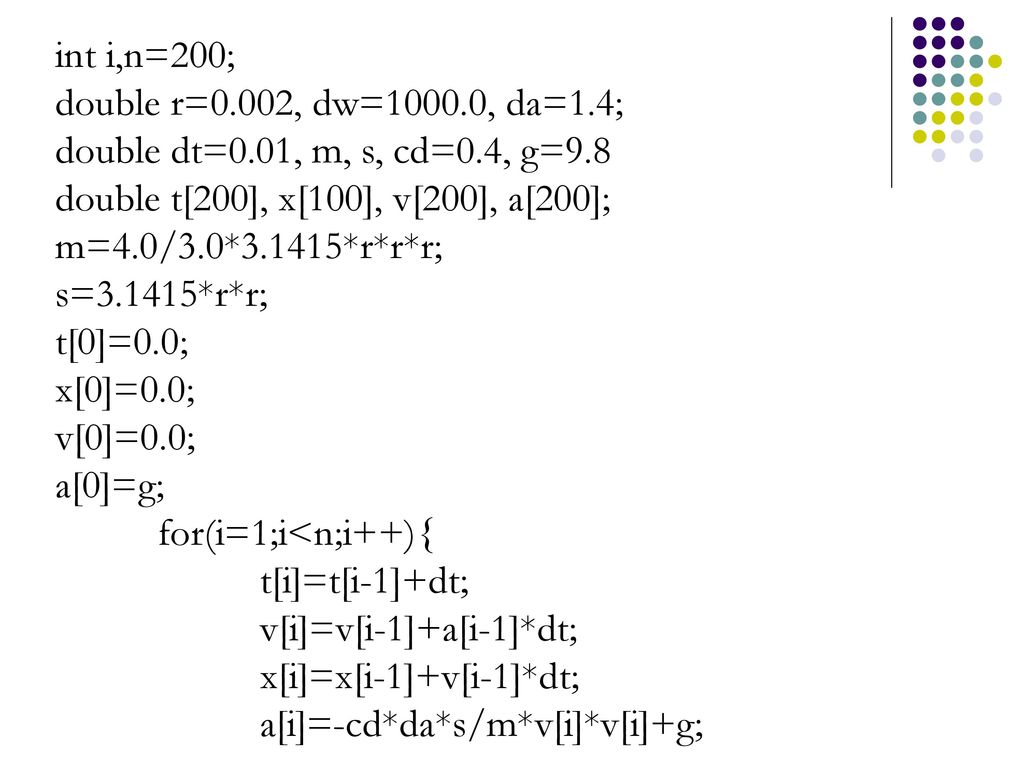 int i,n=200; double r=0.002, dw=1000.0, da=1.4; double dt=0.01, m, s, cd=0.4, g=9.8. double t[200], x[100], v[200], a[200];