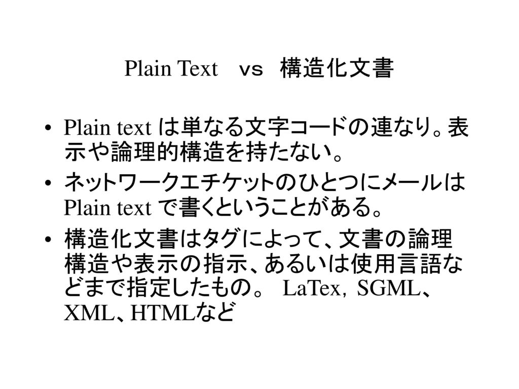Plain Text ｖｓ 構造化文書 Plain text は単なる文字コードの連なり。表示や論理的構造を持たない。 ネットワークエチケットのひとつにメールは Plain text で書くということがある。