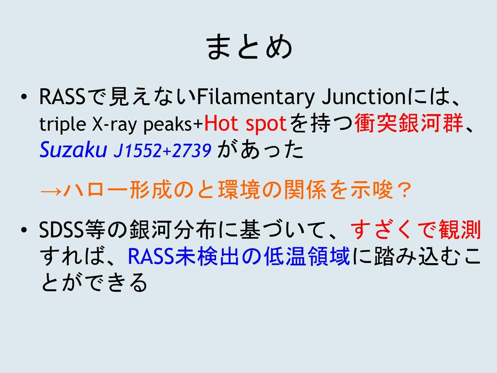 まとめ RASSで見えないFilamentary Junctionには、 triple X-ray peaks+Hot spotを持つ衝突銀河群、 Suzaku J があった. →ハロー形成のと環境の関係を示唆？
