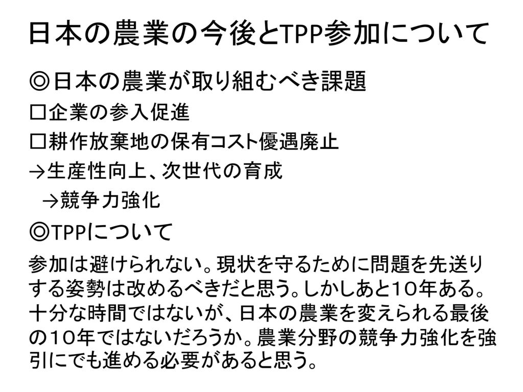 日本の農業の今後とTPP参加について ◎日本の農業が取り組むべき課題 ◎TPPについて □企業の参入促進 □耕作放棄地の保有コスト優遇廃止