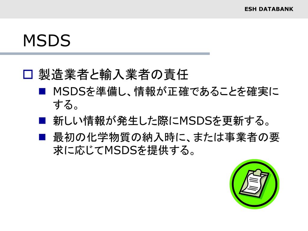 MSDS 製造業者と輸入業者の責任 MSDSを準備し、情報が正確であることを確実にする。 新しい情報が発生した際にMSDSを更新する。