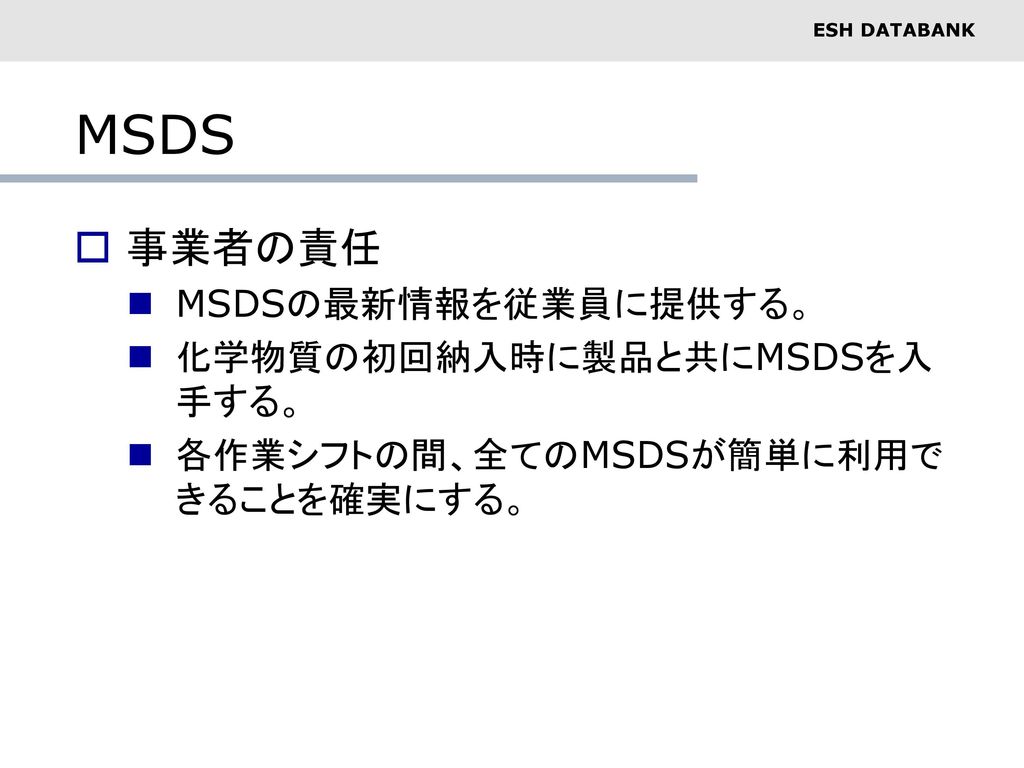 MSDS 事業者の責任 MSDSの最新情報を従業員に提供する。 化学物質の初回納入時に製品と共にMSDSを入手する。