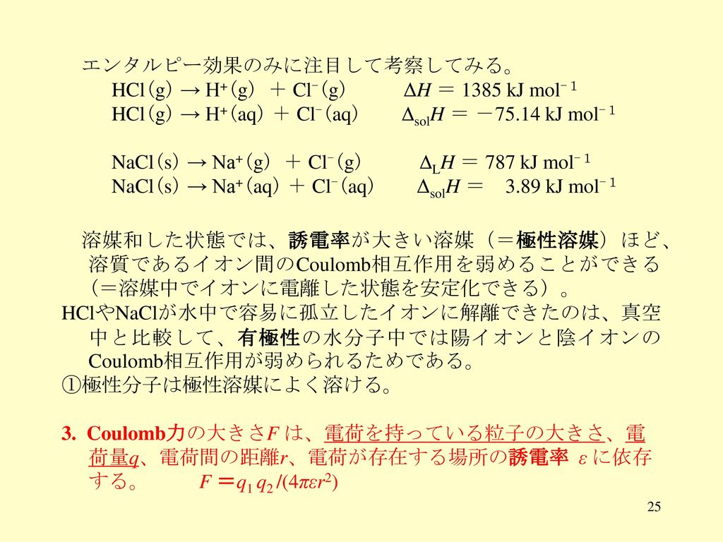 エンタルピー効果のみに注目して考察してみる。 HCl(g) → H+(g) ＋ Cl-(g) ΔH ＝ 1385 kJ mol-１ HCl(g) → H+(aq) ＋ Cl-(aq) ΔsolH ＝ －75.14 kJ mol-１ NaCl(s) → Na+(g) ＋ Cl-(g) ΔLH ＝ 787 kJ mol-１ NaCl(s) → Na+(aq) ＋ Cl-(aq) ΔsolH ＝ 3.89 kJ mol-１ 溶媒和した状態では、誘電率が大きい溶媒（＝極性溶媒）ほど、 溶質であるイオン間のCoulomb相互作用を弱めることができる (＝溶媒中でイオンに電離した状態を安定化できる) 。 HClやNaClが水中で容易に孤立したイオンに解離できたのは、真空中と比較して、有極性の水分子中では陽イオンと陰イオンのCoulomb相互作用が弱められるためである。 ①極性分子は極性溶媒によく溶ける。 3.