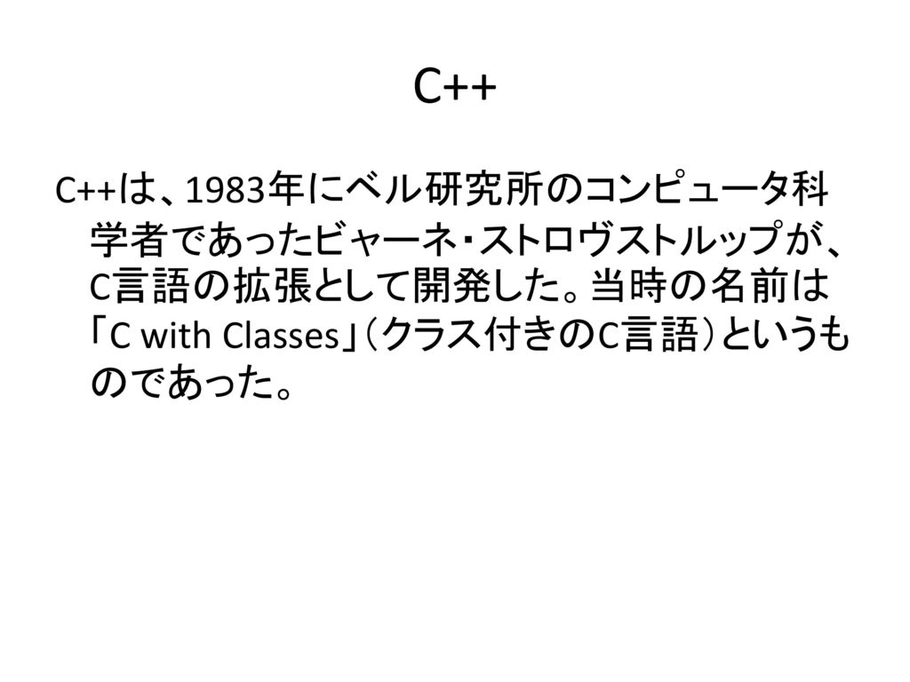 C++ C++は、1983年にベル研究所のコンピュータ科学者であったビャーネ・ストロヴストルップが、C言語の拡張として開発した。当時の名前は「C with Classes」（クラス付きのC言語）というものであった。
