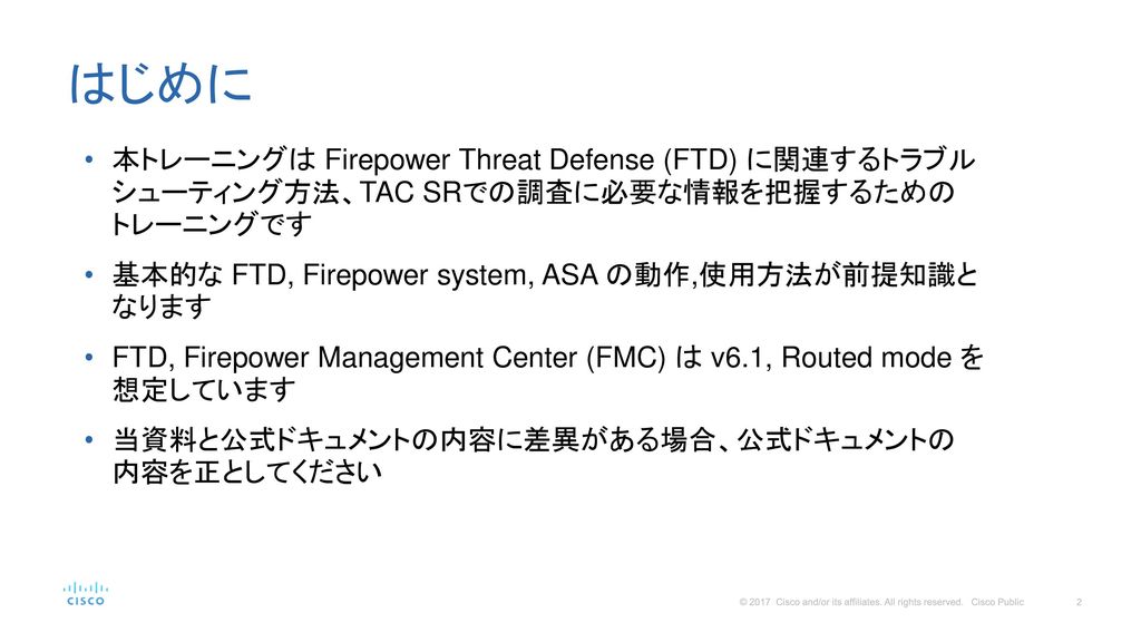 はじめに 本トレーニングは Firepower Threat Defense (FTD) に関連するトラブル シューティング方法、TAC SRでの調査に必要な情報を把握するための トレーニングです.