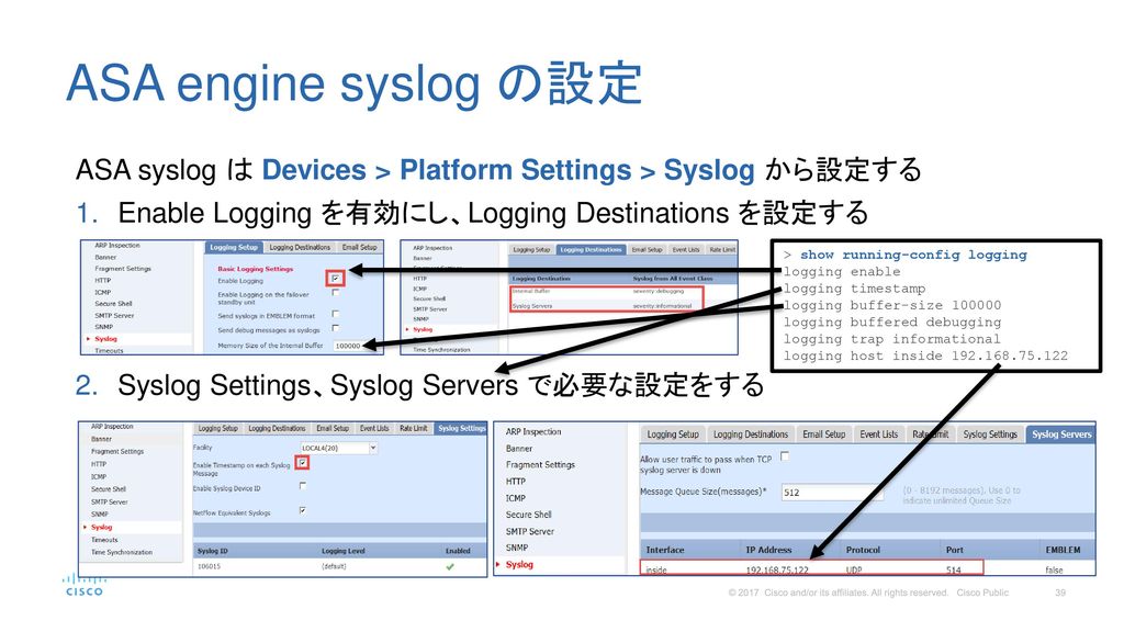 ASA engine syslog の設定 ASA syslog は Devices > Platform Settings > Syslog から設定する. Enable Logging を有効にし、Logging Destinations を設定する.