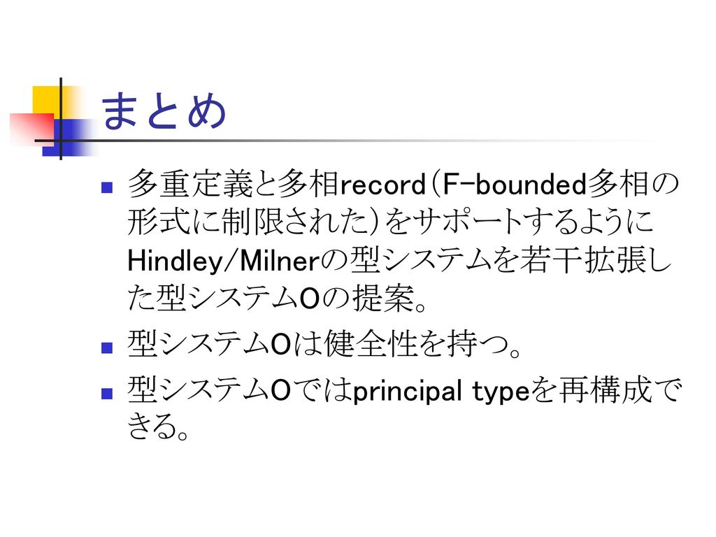 まとめ 多重定義と多相record（F-bounded多相の形式に制限された）をサポートするようにHindley/Milnerの型システムを若干拡張した型システムOの提案。 型システムOは健全性を持つ。