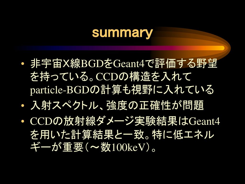 summary 非宇宙Ｘ線BGDをGeant4で評価する野望を持っている。CCDの構造を入れてparticle-BGDの計算も視野に入れている. 入射スペクトル、強度の正確性が問題.