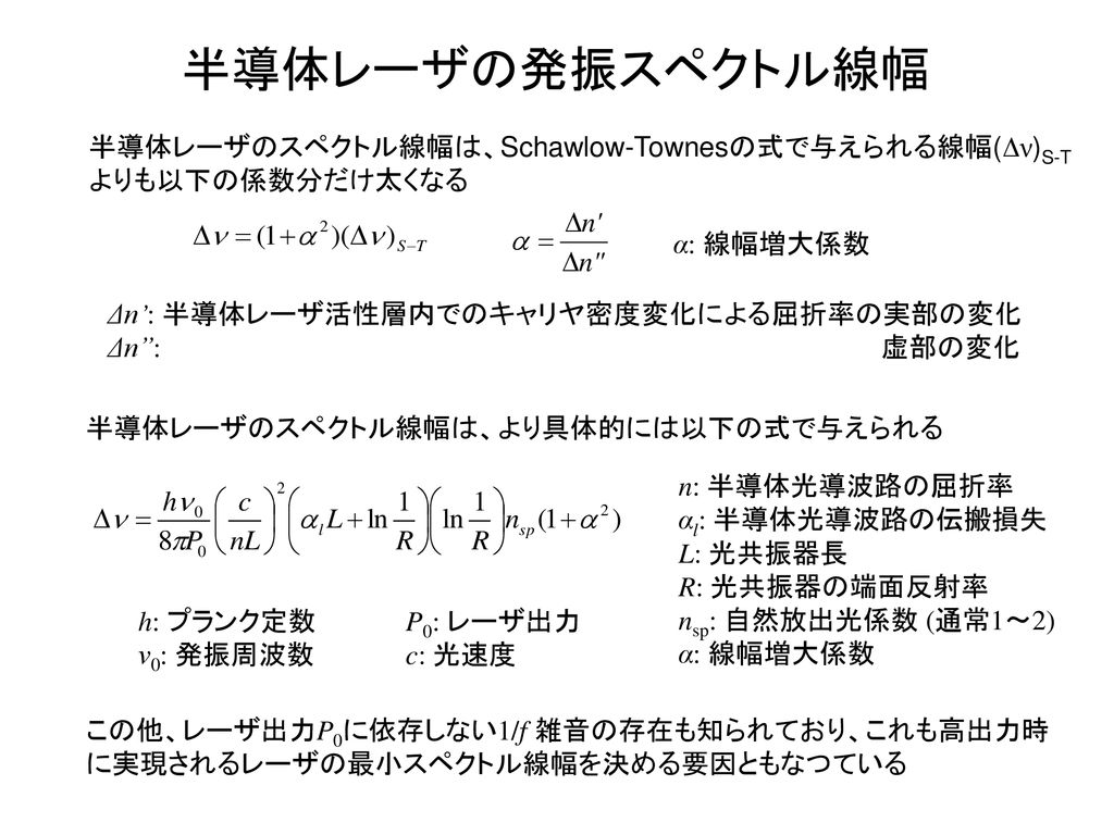 半導体レーザの発振スペクトル線幅 半導体レーザのスペクトル線幅は、Schawlow-Townesの式で与えられる線幅(Δν)S-Tよりも以下の係数分だけ太くなる. α: 線幅増大係数. Δn’: 半導体レーザ活性層内でのキャリヤ密度変化による屈折率の実部の変化.