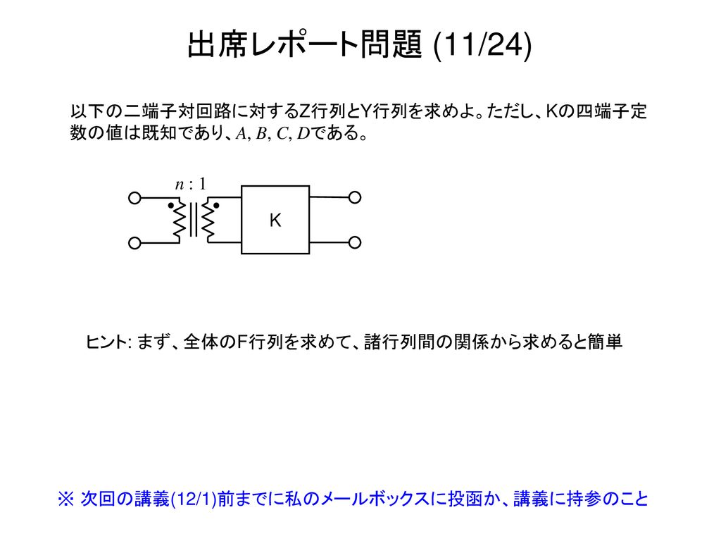 出席レポート問題 (11/24) 以下の二端子対回路に対するZ行列とY行列を求めよ。ただし、Kの四端子定数の値は既知であり、A, B, C, Dである。 n : 1. K. ヒント: まず、全体のF行列を求めて、諸行列間の関係から求めると簡単.