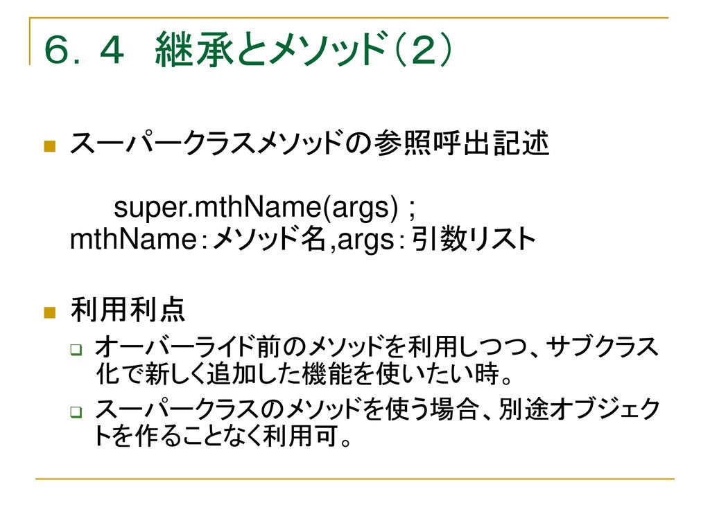 ６．４ 継承とメソッド（２） スーパークラスメソッドの参照呼出記述 super.mthName(args) ; mthName：メソッド名,args：引数リスト. 利用利点. オーバーライド前のメソッドを利用しつつ、サブクラス化で新しく追加した機能を使いたい時。
