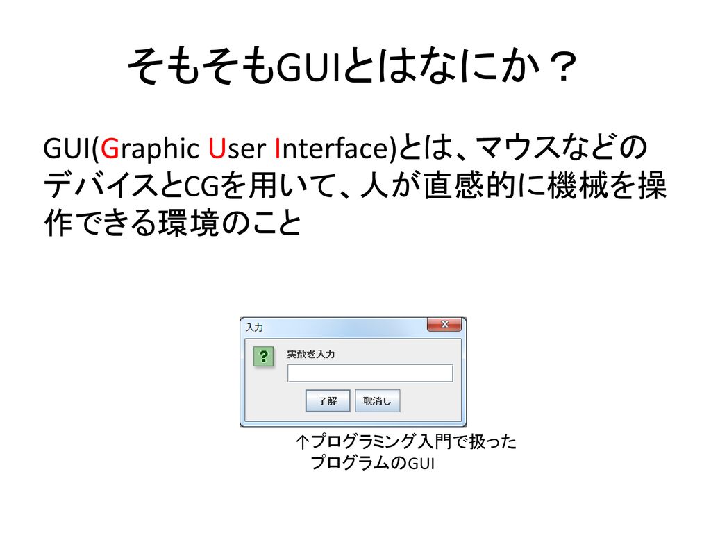 そもそもGUIとはなにか？ GUI(Graphic User Interface)とは、マウスなどのデバイスとCGを用いて、人が直感的に機械を操作できる環境のこと. ↑プログラミング入門で扱った.