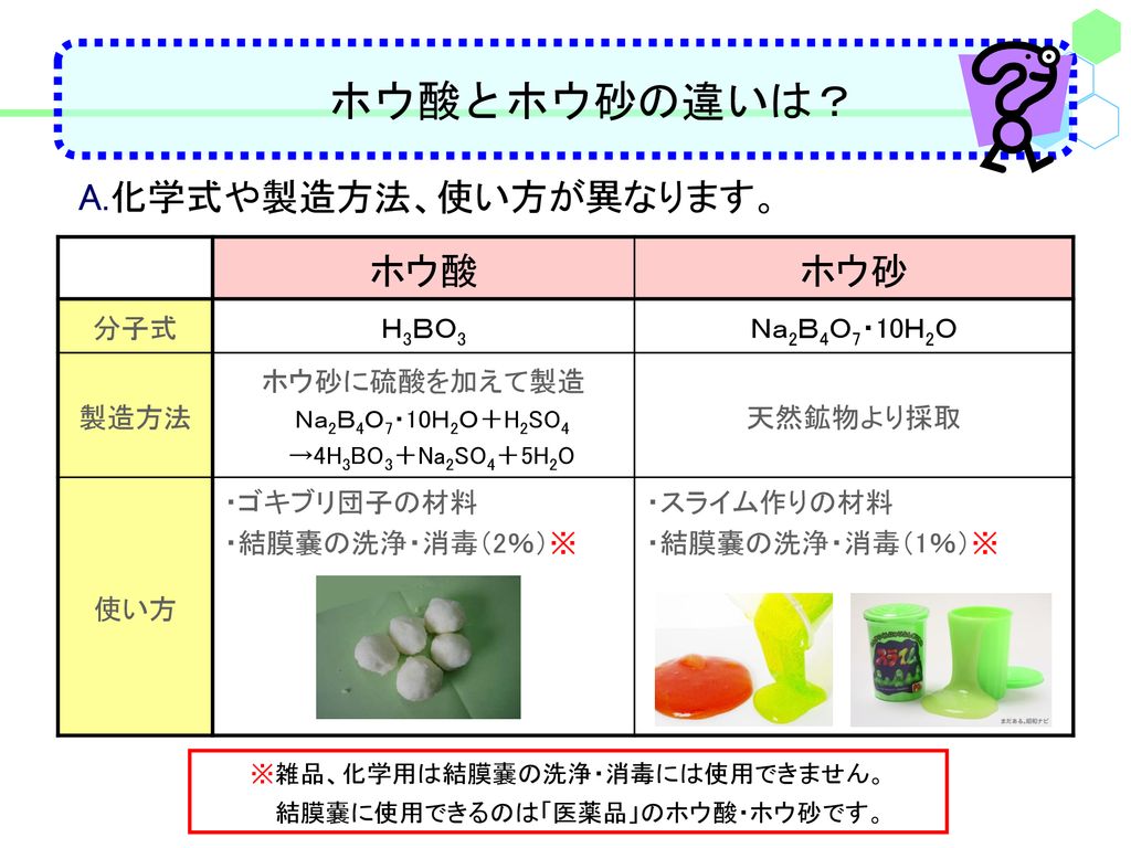 ホウ酸とホウ砂の違いは？ A.化学式や製造方法、使い方が異なります。 ホウ酸 ホウ砂 分子式 Ｈ3ＢＯ3 Ｎａ2Ｂ4Ｏ7・10Ｈ2Ｏ