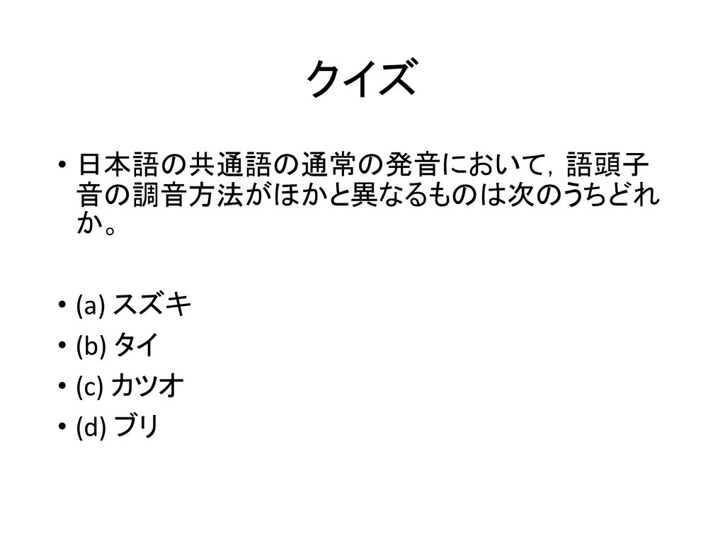 クイズ 日本語の共通語の通常の発音において，語頭子 音の調音方法がほかと異なるものは次のうちどれ か。 (a) スズキ (b) タイ
