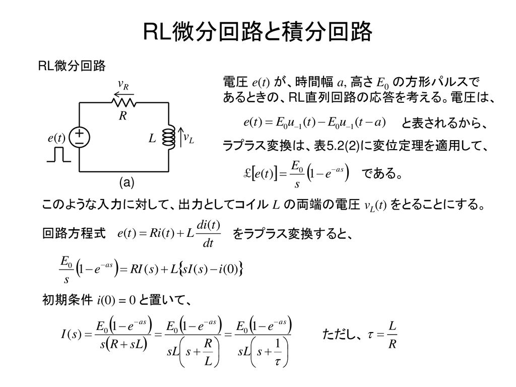 RL微分回路と積分回路 RL微分回路. L. R. vL. e(t) vR. 電圧 e(t) が、時間幅 a, 高さ E0 の方形パルスであるときの、RL直列回路の応答を考える。電圧は、
