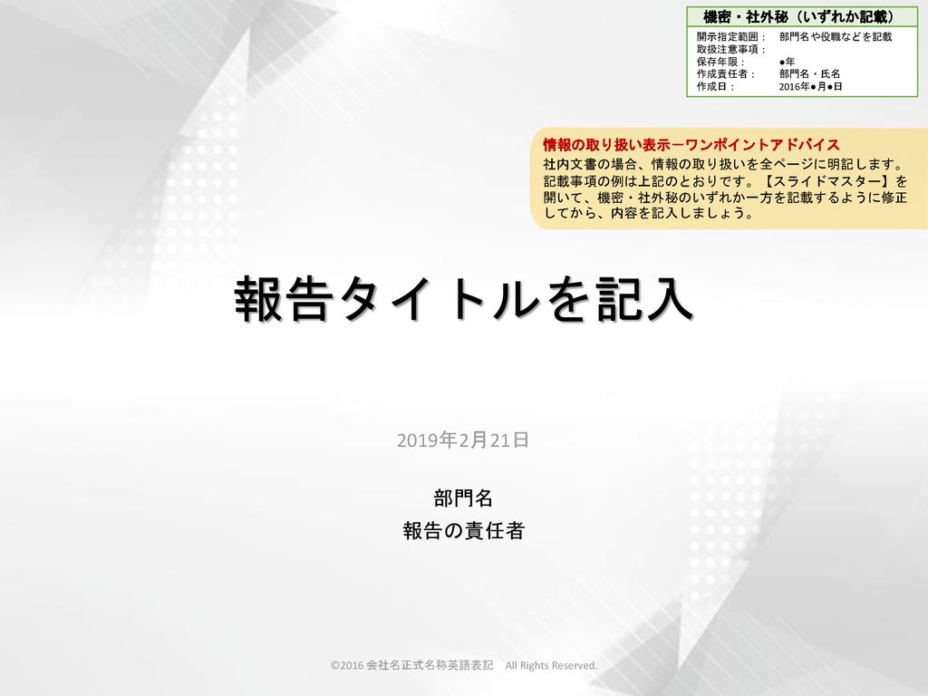 16 会社名正式名称英語表記 All Rights Reserved 情報の取り扱い表示 ワンポイントアドバイス 社内文書の場合 情報の取り扱いを全ページに明記します 記載事項の例は上記のとおりです スライドマスター を開いて 機密 社外秘のいずれか一方を記載するように