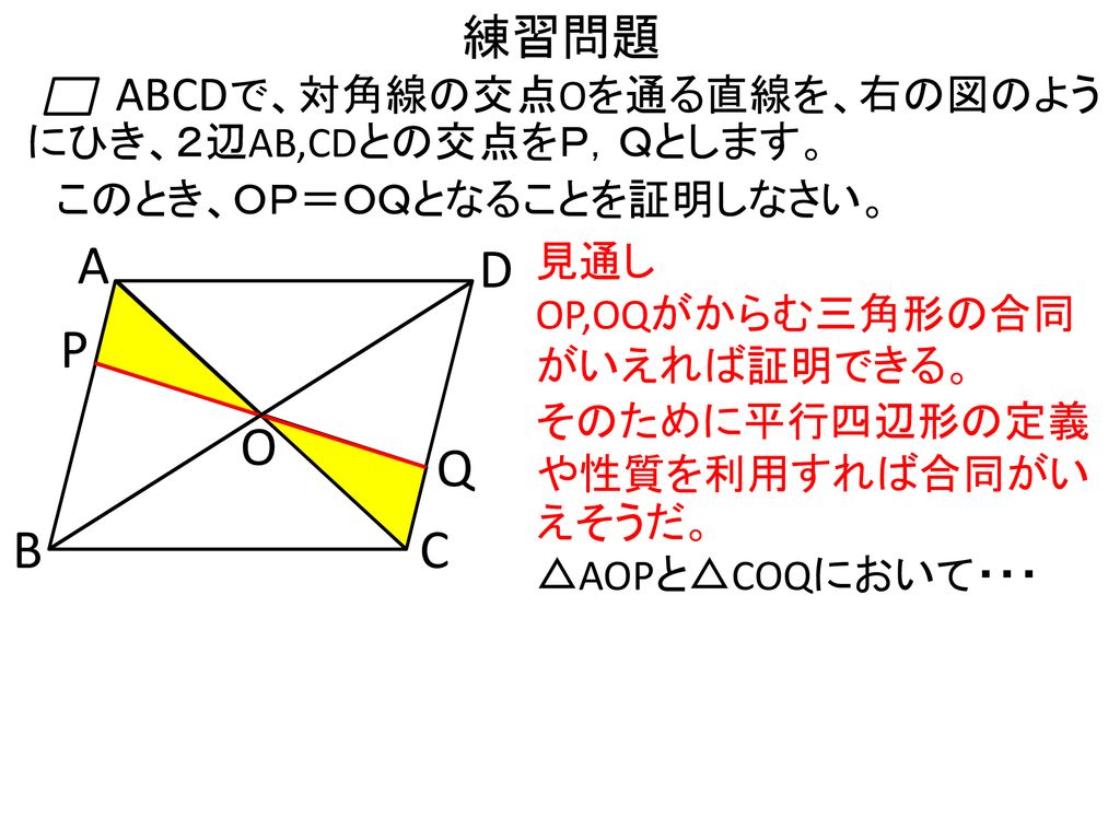 練習問題 ABCD. で、対角線の交点Oを通る直線を、右の図のようにひき、２辺AB,CDとの交点をＰ，Ｑとします。 このとき、ＯＰ＝ＯＱとなることを証明しなさい。 A. D. 見通し. OP,OQがからむ三角形の合同がいえれば証明できる。