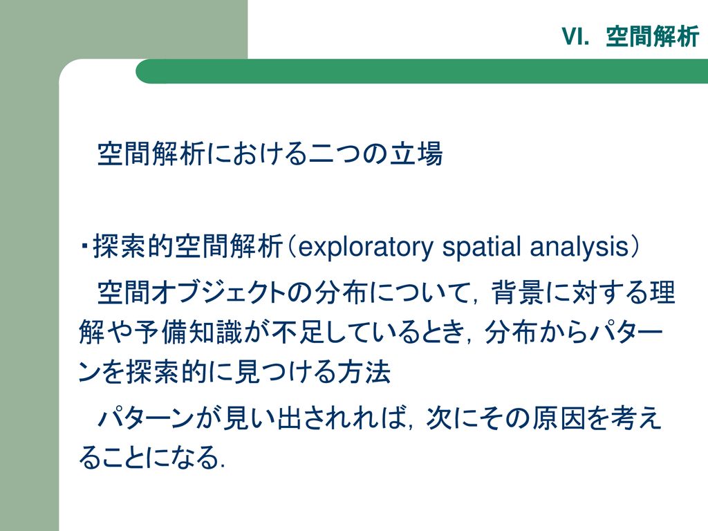 空間解析における二つの立場 ・探索的空間解析（exploratory spatial analysis） 空間オブジェクトの分布について，背景に対する理解や予備知識が不足しているとき，分布からパターンを探索的に見つける方法.