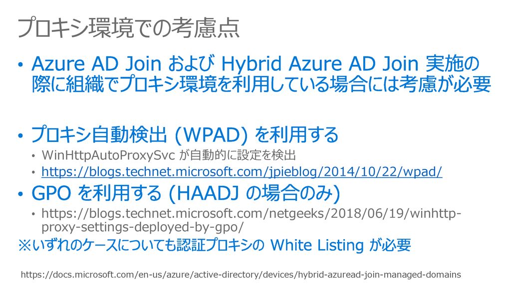 プロキシ環境での考慮点 Azure AD Join および Hybrid Azure AD Join 実施の際に組織でプロキシ環境を利用している場合には考慮が必要. プロキシ自動検出 (WPAD) を利用する.