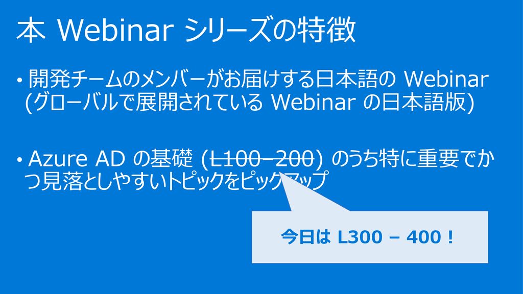 7/31/2019 本 Webinar シリーズの特徴. 開発チームのメンバーがお届けする日本語の Webinar (グローバルで展開されている Webinar の日本語版) Azure AD の基礎 (L100–200) のうち特に重要でかつ見落としやすいトピックをピックアップ.
