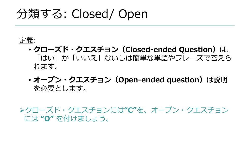 分類する: Closed/ Open 定義: クローズド・クエスチョン（Closed-ended Question）は、 「はい」か「いいえ」ないしは簡単な単語やフレーズで答えら れます。 オープン・クエスチョン（Open-ended question）は説明 を必要とします。