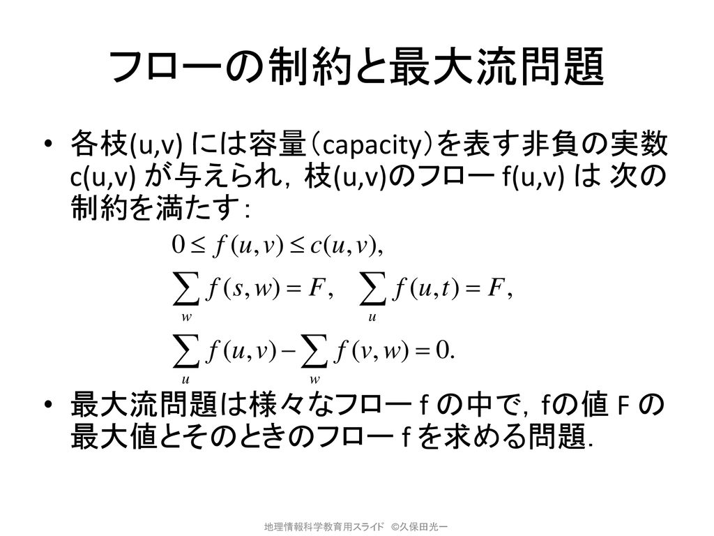 フローの制約と最大流問題 各枝(u,v) には容量（capacity）を表す非負の実数 c(u,v) が与えられ，枝(u,v)のフロー f(u,v) は 次の制約を満たす： 最大流問題は様々なフロー f の中で，fの値 F の最大値とそのときのフロー f を求める問題．
