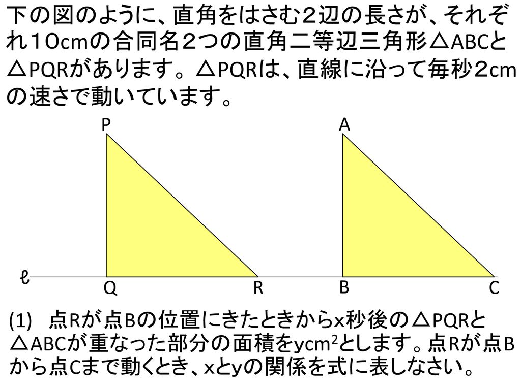 下の図のように、直角をはさむ２辺の長さが、それぞれ１０cmの合同名２つの直角二等辺三角形△ABCと△PQRがあります。 △PQRは、直線に沿って毎秒２cmの速さで動いています。
