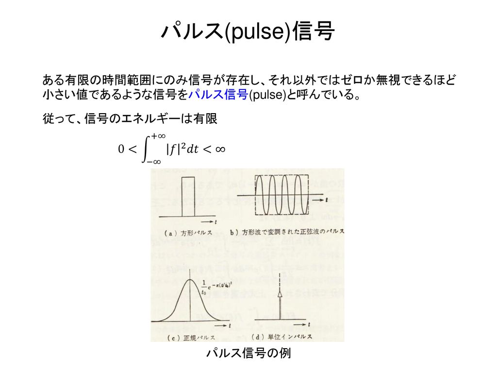 パルス(pulse)信号 ある有限の時間範囲にのみ信号が存在し、それ以外ではゼロか無視できるほど小さい値であるような信号をパルス信号(pulse)と呼んでいる。 従って、信号のエネルギーは有限. 0< −∞ +∞ 𝑓 2 𝑑𝑡 <∞